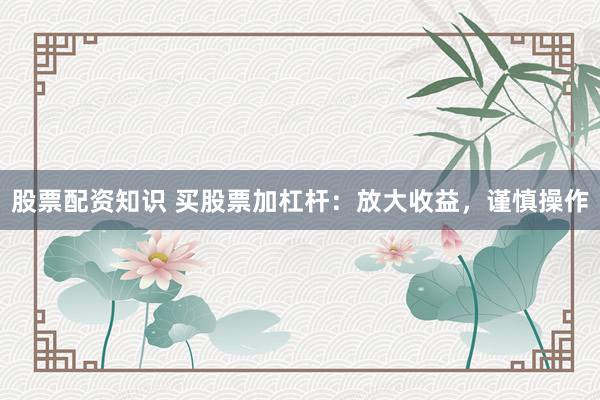 股票配资知识 买股票加杠杆：放大收益，谨慎操作