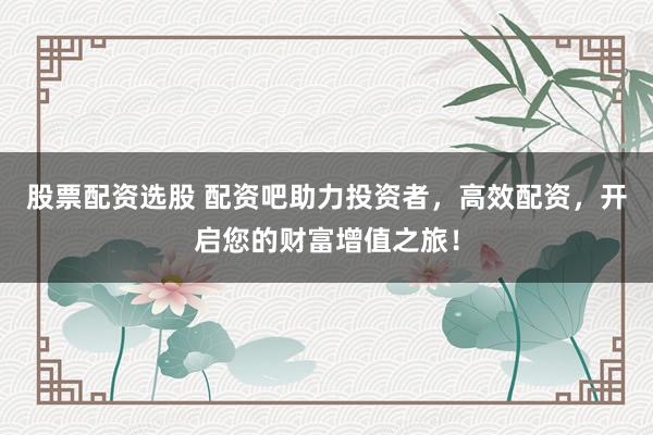 股票配资选股 配资吧助力投资者，高效配资，开启您的财富增值之旅！