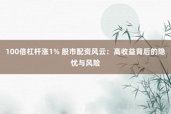 100倍杠杆涨1% 股市配资风云：高收益背后的隐忧与风险