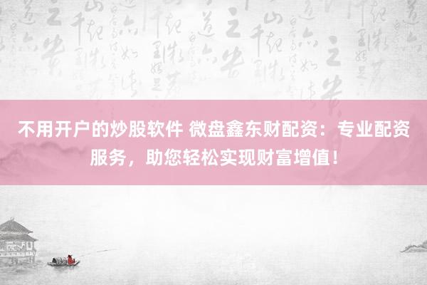 不用开户的炒股软件 微盘鑫东财配资：专业配资服务，助您轻松实现财富增值！