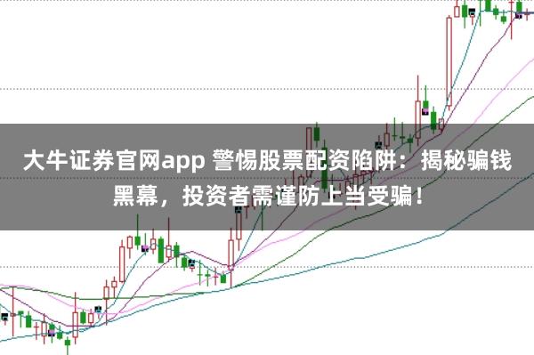 大牛证券官网app 警惕股票配资陷阱：揭秘骗钱黑幕，投资者需谨防上当受骗！