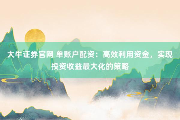 大牛证券官网 单账户配资：高效利用资金，实现投资收益最大化的策略