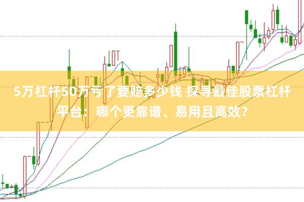 5万杠杆50万亏了要赔多少钱 探寻最佳股票杠杆平台：哪个更靠谱、易用且高效？