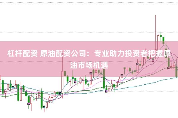 杠杆配资 原油配资公司：专业助力投资者把握原油市场机遇