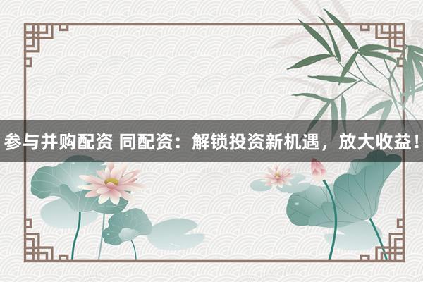 参与并购配资 同配资：解锁投资新机遇，放大收益！
