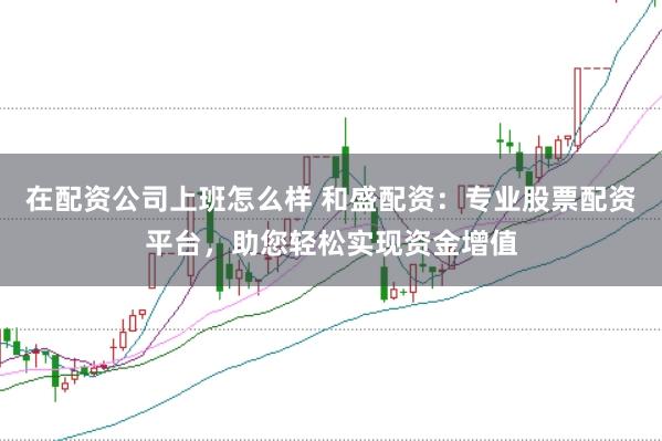 在配资公司上班怎么样 和盛配资：专业股票配资平台，助您轻松实现资金增值