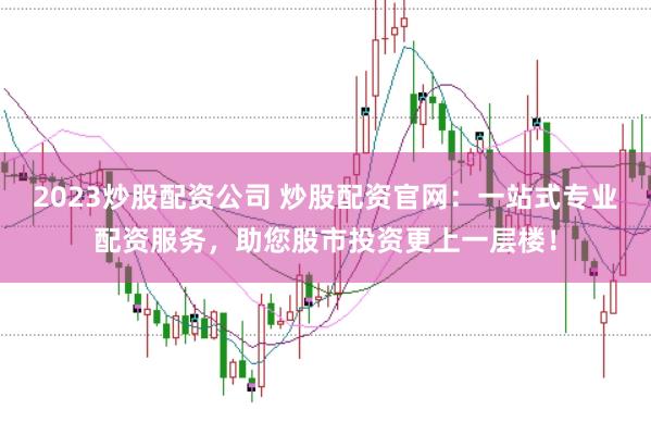 2023炒股配资公司 炒股配资官网：一站式专业配资服务，助您股市投资更上一层楼！