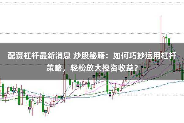 配资杠杆最新消息 炒股秘籍：如何巧妙运用杠杆策略，轻松放大投资收益？