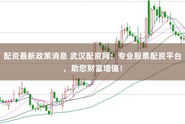 配资最新政策消息 武汉配资网：专业股票配资平台，助您财富增值！
