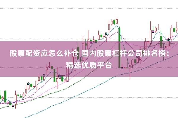 股票配资应怎么补仓 国内股票杠杆公司排名榜：精选优质平台