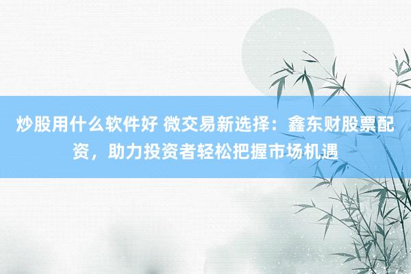 炒股用什么软件好 微交易新选择：鑫东财股票配资，助力投资者轻松把握市场机遇