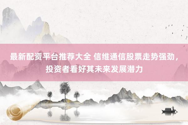 最新配资平台推荐大全 信维通信股票走势强劲，投资者看好其未来发展潜力