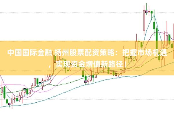 中国国际金融 扬州股票配资策略：把握市场机遇，实现资金增值新路径！