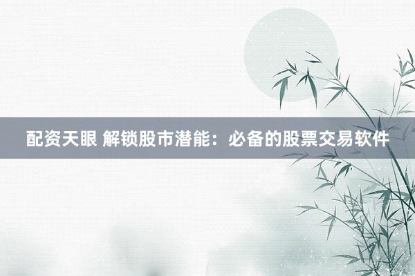 配资天眼 解锁股市潜能：必备的股票交易软件