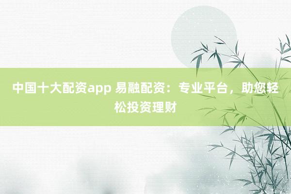 中国十大配资app 易融配资：专业平台，助您轻松投资理财