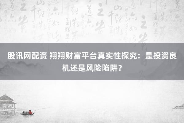 股讯网配资 翔翔财富平台真实性探究：是投资良机还是风险陷阱？