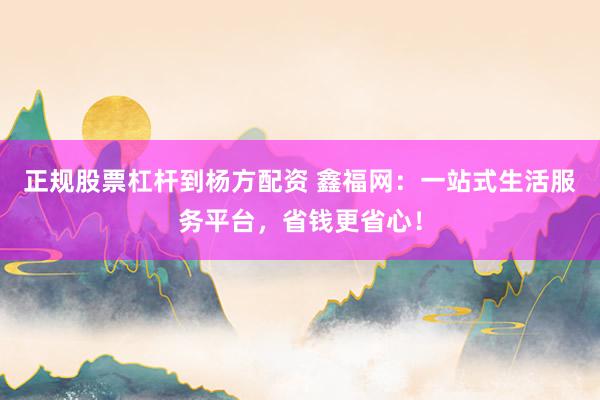 正规股票杠杆到杨方配资 鑫福网:一站式生活服务平台,省钱更省心!