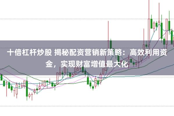 十倍杠杆炒股 揭秘配资营销新策略：高效利用资金，实现财富增值最大化