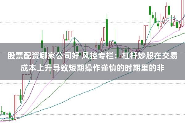 股票配资哪家公司好 风控专栏:杠杆炒股在交易成本上升导致短期操作谨慎的时期里的非