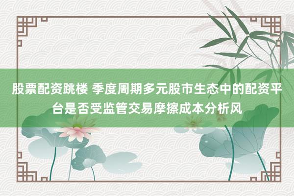 股票配资跳楼 季度周期多元股市生态中的配资平台是否受监管交易摩擦成本分析风