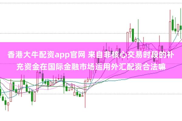 香港大牛配资app官网 来自非核心交易时段的补充资金在国际金融市场运用外汇配资合法嘛