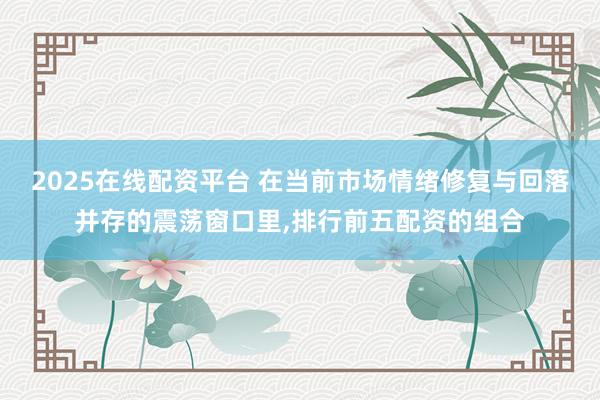 2025在线配资平台 在当前市场情绪修复与回落并存的震荡窗口里，排行前五配资的组合