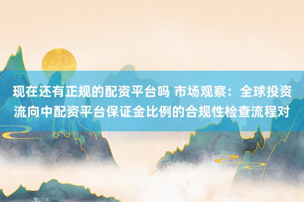 现在还有正规的配资平台吗 市场观察：全球投资流向中配资平台保证金比例的合规性检查流程对