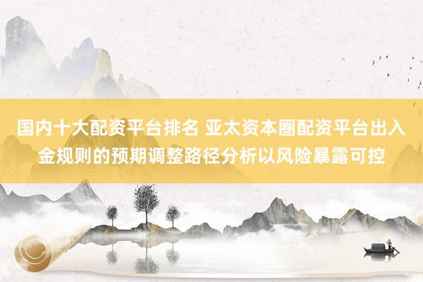 国内十大配资平台排名 亚太资本圈配资平台出入金规则的预期调整路径分析以风险暴露可控