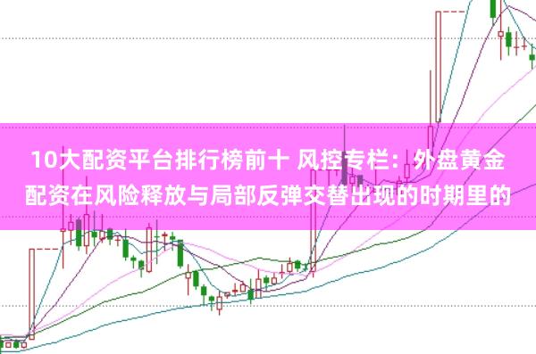 10大配资平台排行榜前十 风控专栏：外盘黄金配资在风险释放与局部反弹交替出现的时期里的
