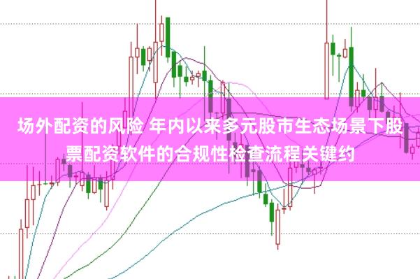场外配资的风险 年内以来多元股市生态场景下股票配资软件的合规性检查流程关键约