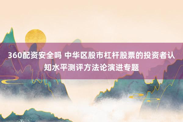 360配资安全吗 中华区股市杠杆股票的投资者认知水平测评方法论演进专题