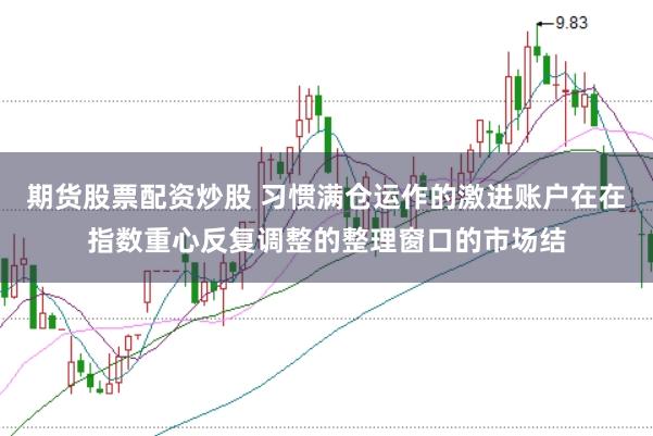 期货股票配资炒股 习惯满仓运作的激进账户在在指数重心反复调整的整理窗口的市场结