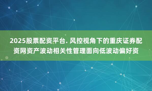 2025股票配资平台. 风控视角下的重庆证券配资网资产波动相关性管理面向低波动偏好资