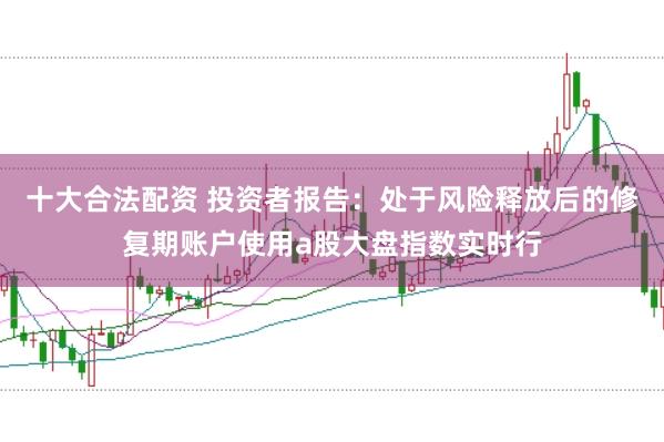 十大合法配资 投资者报告：处于风险释放后的修复期账户使用a股大盘指数实时行