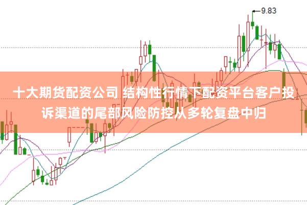 十大期货配资公司 结构性行情下配资平台客户投诉渠道的尾部风险防控从多轮复盘中归
