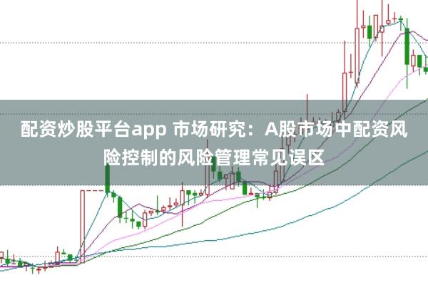 配资炒股平台app 市场研究:A股市场中配资风险控制的风险管理常见误区