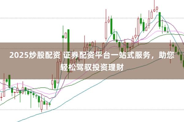 2025炒股配资 证券配资平台一站式服务，助您轻松驾驭投资理财
