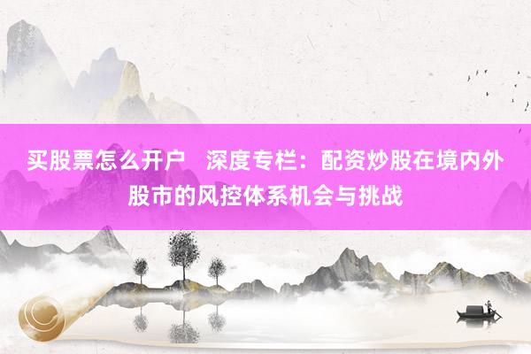 买股票怎么开户   深度专栏：配资炒股在境内外股市的风控体系机会与挑战