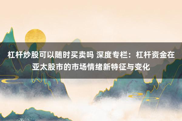 杠杆炒股可以随时买卖吗 深度专栏：杠杆资金在亚太股市的市场情绪新特征与变化