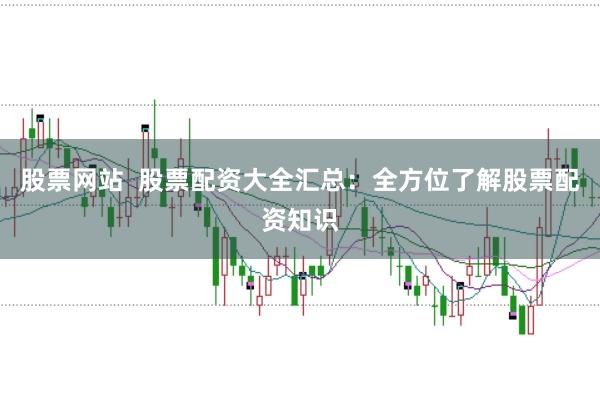 股票网站  股票配资大全汇总：全方位了解股票配资知识