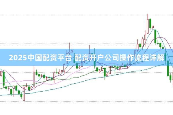 2025中国配资平台 配资开户公司操作流程详解