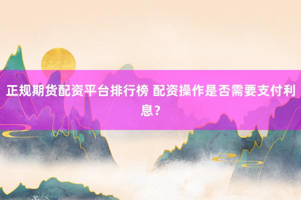 正规期货配资平台排行榜 配资操作是否需要支付利息?