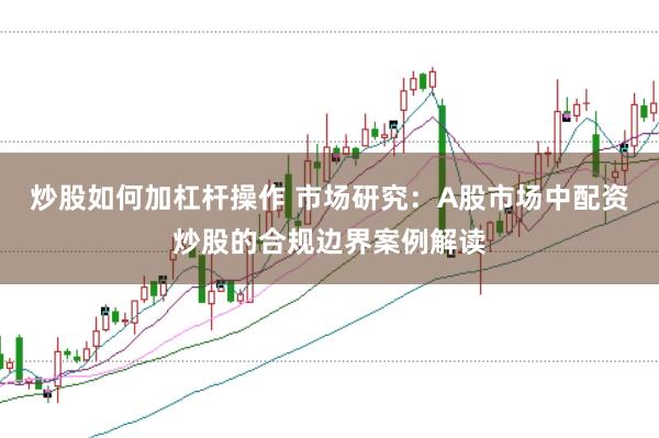 炒股如何加杠杆操作 市场研究：A股市场中配资炒股的合规边界案例解读