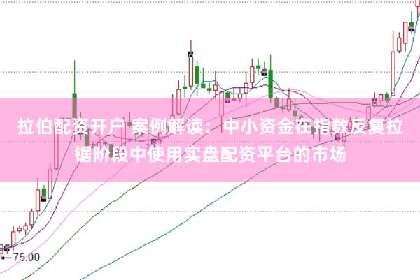 拉伯配资开户 案例解读：中小资金在指数反复拉锯阶段中使用实盘配资平台的市场