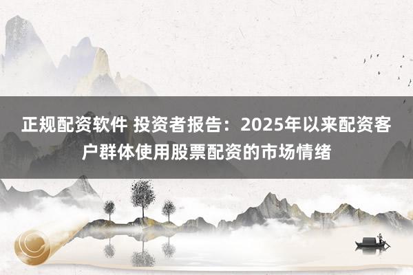 正规配资软件 投资者报告：2025年以来配资客户群体使用股票配资的市场情绪