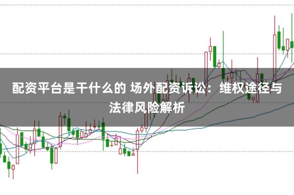 配资平台是干什么的 场外配资诉讼:维权途径与法律风险解析