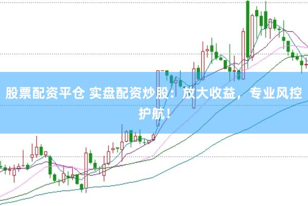 股票配资平仓 实盘配资炒股：放大收益，专业风控护航！